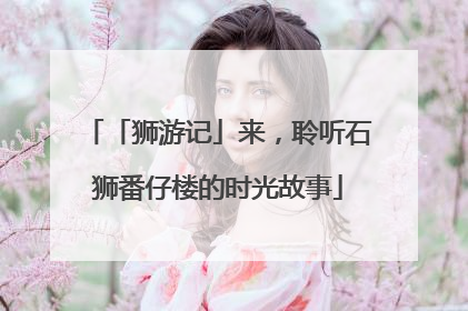 「狮游记」来，聆听石狮番仔楼的时光故事