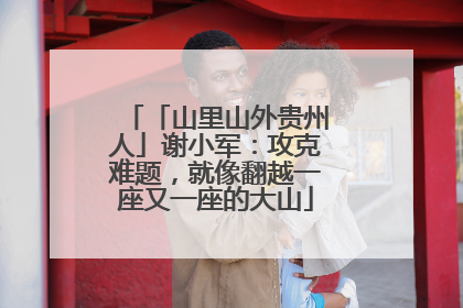 「山里山外贵州人」谢小军：攻克难题，就像翻越一座又一座的大山