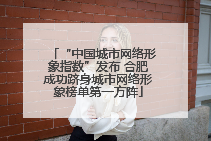 “中国城市网络形象指数”发布 合肥成功跻身城市网络形象榜单第一方阵