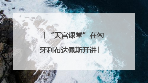 “天宫课堂”在匈牙利布达佩斯开讲