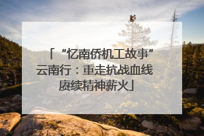 “忆南侨机工故事”云南行：重走抗战血线 赓续精神薪火