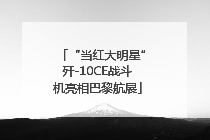 “当红大明星”歼-10CE战斗机亮相巴黎航展
