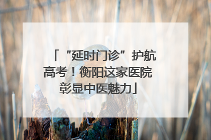 “延时门诊”护航高考！衡阳这家医院彰显中医魅力