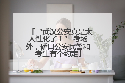 “武汉公安真是太人性化了！” 考场外，硚口公安民警和考生有个约定