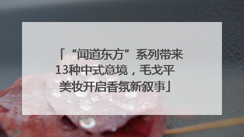 “闻道东方”系列带来13种中式意境，毛戈平美妆开启香氛新叙事