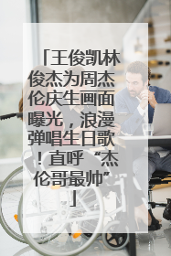 王俊凯林俊杰为周杰伦庆生画面曝光，浪漫弹唱生日歌！直呼“杰伦哥最帅”