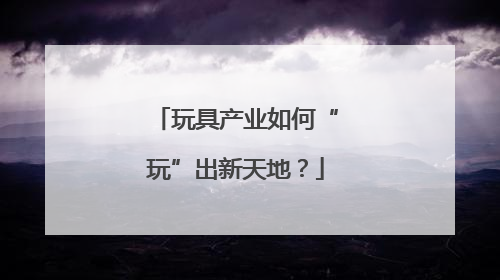 玩具产业如何“玩”出新天地？