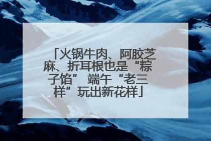 火锅牛肉、阿胶芝麻、折耳根也是“粽子馅” 端午“老三样”玩出新花样