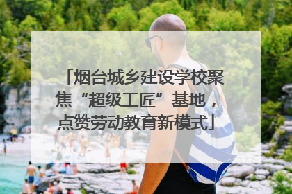 烟台城乡建设学校聚焦“超级工匠”基地，点赞劳动教育新模式