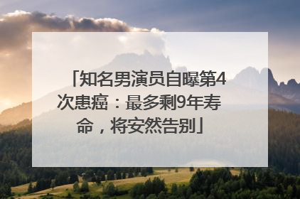 知名男演员自曝第4次患癌：最多剩9年寿命，将安然告别