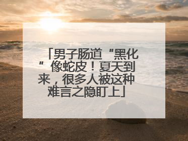男子肠道“黑化”像蛇皮！夏天到来，很多人被这种难言之隐盯上