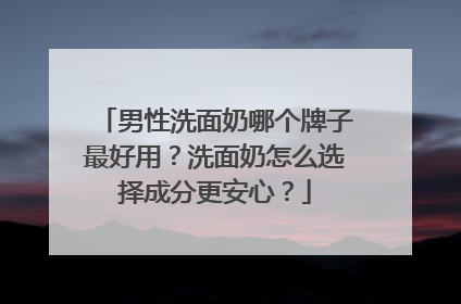男性洗面奶哪个牌子最好用？洗面奶怎么选择成分更安心？