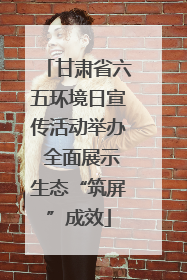 甘肃省六五环境日宣传活动举办 全面展示生态“筑屏”成效