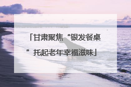 甘肃聚焦“银发餐桌”托起老年幸福滋味