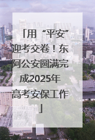用“平安”迎考交卷！东阿公安圆满完成2025年高考安保工作
