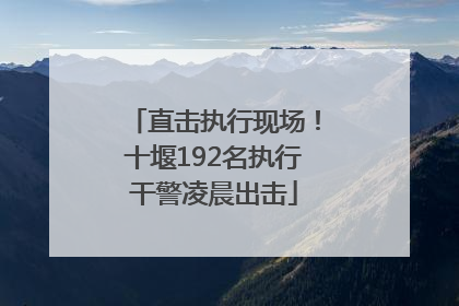 直击执行现场！十堰192名执行干警凌晨出击