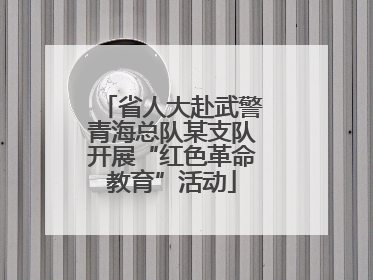 省人大赴武警青海总队某支队开展“红色革命教育”活动