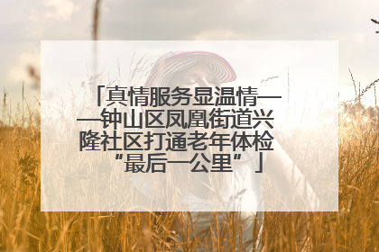 真情服务显温情——钟山区凤凰街道兴隆社区打通老年体检“最后一公里”