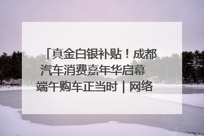 真金白银补贴！成都汽车消费嘉年华启幕 端午购车正当时｜网络中国节·端午