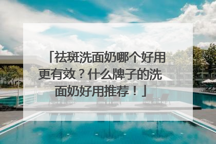 祛斑洗面奶哪个好用更有效？什么牌子的洗面奶好用推荐！