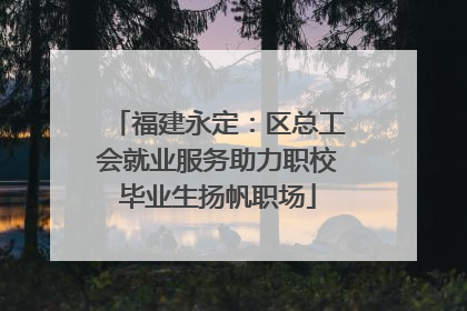 福建永定：区总工会就业服务助力职校毕业生扬帆职场