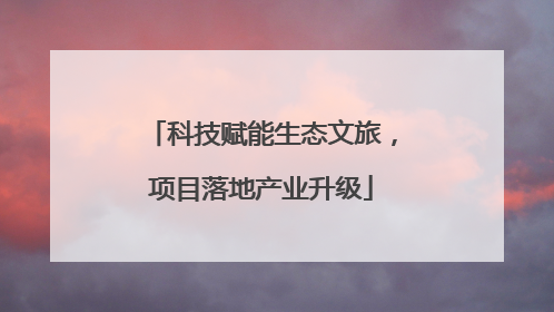 科技赋能生态文旅，项目落地产业升级