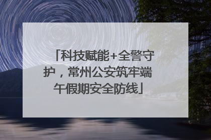 科技赋能+全警守护，常州公安筑牢端午假期安全防线