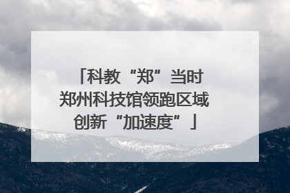 科教“郑”当时 郑州科技馆领跑区域创新“加速度”