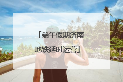 端午假期济南地铁延时运营