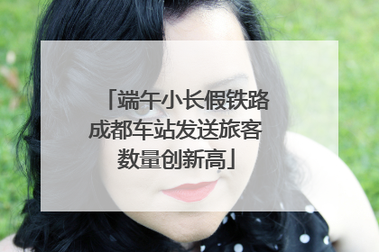 端午小长假铁路成都车站发送旅客数量创新高