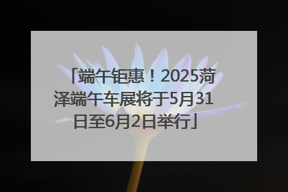 端午钜惠！2025菏泽端午车展将于5月31日至6月2日举行