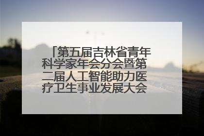 第五届吉林省青年科学家年会分会暨第二届人工智能助力医疗卫生事业发展大会在长春召开