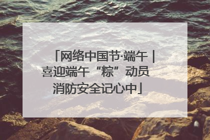 网络中国节·端午｜喜迎端午“粽”动员 消防安全记心中