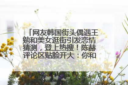 网友韩国街头偶遇王勉和美女逛街引发恋情猜测，登上热搜！陈赫评论区贴脸开大：你和谁逛街？我也想知道