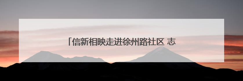 信新相映走进徐州路社区 志愿服务送到老年居民心坎上