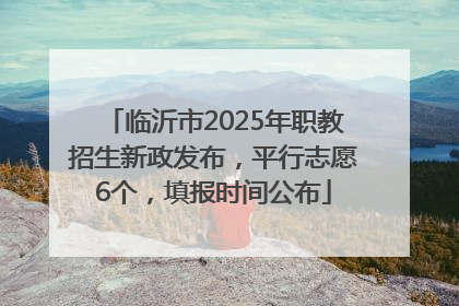 临沂市2025年职教招生新政发布，平行志愿6个，填报时间公布