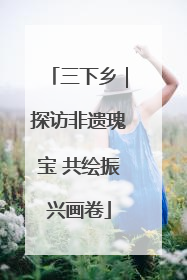 三下乡｜探访非遗瑰宝 共绘振兴画卷