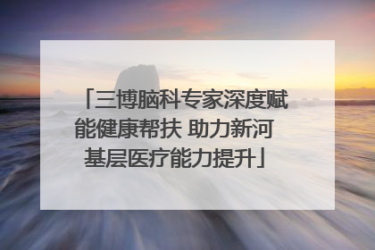 三博脑科专家深度赋能健康帮扶 助力新河基层医疗能力提升