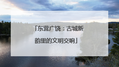 东营广饶：古城新韵里的文明交响