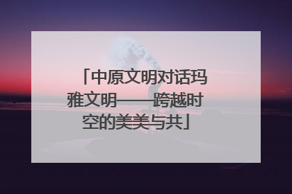 中原文明对话玛雅文明——跨越时空的美美与共
