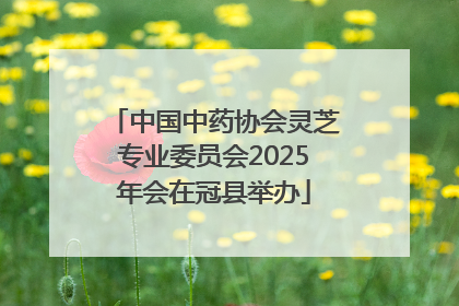 中国中药协会灵芝专业委员会2025年会在冠县举办