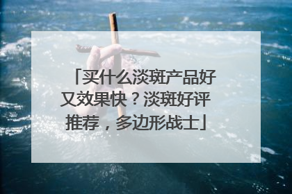 买什么淡斑产品好又效果快？淡斑好评推荐，多边形战士