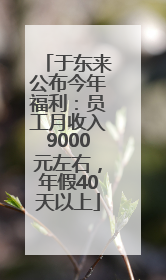于东来公布今年福利：员工月收入9000元左右，年假40天以上