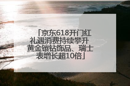 京东618开门红礼遇消费持续攀升 黄金镶钻饰品、瑞士表增长超10倍