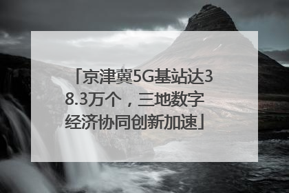 京津冀5G基站达38.3万个，三地数字经济协同创新加速