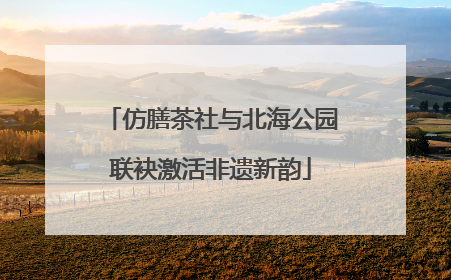 仿膳茶社与北海公园联袂激活非遗新韵