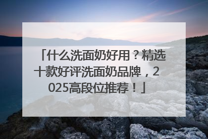 什么洗面奶好用？精选十款好评洗面奶品牌，2025高段位推荐！