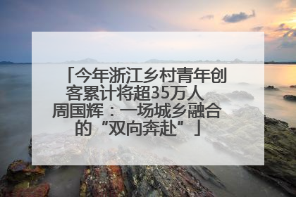今年浙江乡村青年创客累计将超35万人 周国辉：一场城乡融合的“双向奔赴”