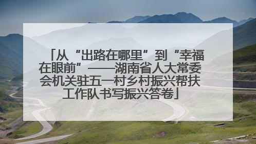 从“出路在哪里”到“幸福在眼前”——湖南省人大常委会机关驻五一村乡村振兴帮扶工作队书写振兴答卷