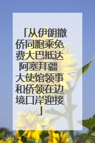从伊朗撤侨同胞乘免费大巴抵达阿塞拜疆 大使馆领事和侨领在边境口岸迎接